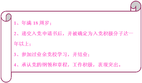 橫卷形:                                                                            1、年滿18周歲；
2、遞交入黨申請書后，并被確定為入黨積極分子達一年以上；
3、參加過業余黨校學習，并結業；
4、承認黨的綱領和章程，工作積極，表現突出。


